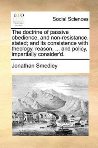 Cover of The Doctrine of Passive Obedience, and Non-Resistance. Stated; And Its Consistence with Theology, Reason, ... and Policy, Impartially Consider'd.