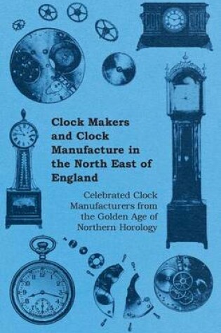 Cover of Clock Makers and Clock Manufacture in the North East of England - Celebrated Clock Manufacturers from the Golden Age of Northern Horology