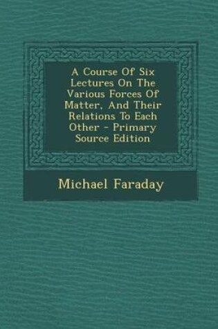 Cover of A Course of Six Lectures on the Various Forces of Matter, and Their Relations to Each Other - Primary Source Edition