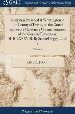 Cover of A Sermon Preached at Whittington in the County of Derby, on the Grand Jubilee, or Centenary Commemoration of the Glorious Revolution, MDCLXXXVIII. By Samuel Pegge, ... of 1; Volume 1