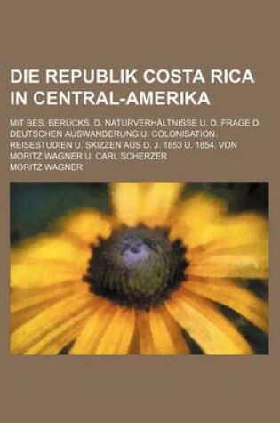 Cover of Die Republik Costa Rica in Central-Amerika; Mit Bes. Berucks. D. Naturverhaltnisse U. D. Frage D. Deutschen Auswanderung U. Colonisation. Reisestudien U. Skizzen Aus D. J. 1853 U. 1854. Von Moritz Wagner U. Carl Scherzer