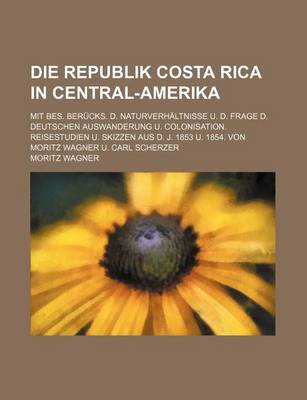 Book cover for Die Republik Costa Rica in Central-Amerika; Mit Bes. Berucks. D. Naturverhaltnisse U. D. Frage D. Deutschen Auswanderung U. Colonisation. Reisestudien U. Skizzen Aus D. J. 1853 U. 1854. Von Moritz Wagner U. Carl Scherzer