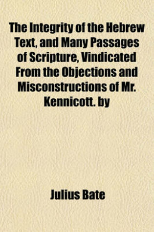 Cover of The Integrity of the Hebrew Text, and Many Passages of Scripture, Vindicated from the Objections and Misconstructions of Mr. Kennicott. by Julius Bate, M.A.