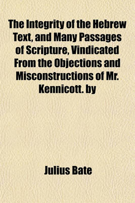 Book cover for The Integrity of the Hebrew Text, and Many Passages of Scripture, Vindicated from the Objections and Misconstructions of Mr. Kennicott. by Julius Bate, M.A.