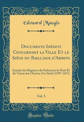 Book cover for Documents Inedits Concernant La Ville Et Le Siege Du Bailliage d'Amiens, Vol. 3