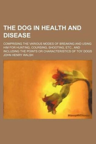 Cover of The Dog in Health and Disease; Comprising the Various Modes of Breaking and Using Him for Hunting, Coursing, Shooting, Etc., and Including the Points or Characteristics of Toy Dogs