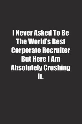 Book cover for I Never Asked To Be The World's Best Corporate Recruiter But Here I Am Absolutely Crushing It.