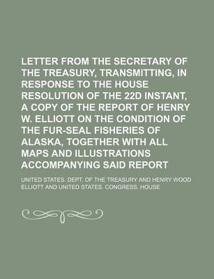 Book cover for Letter from the Secretary of the Treasury, Transmitting, in Response to the House Resolution of the 22d Instant, a Copy of the Report of Henry W. Elliott on the Condition of the Fur-Seal Fisheries of Alaska, Together with All Maps and Illustrations