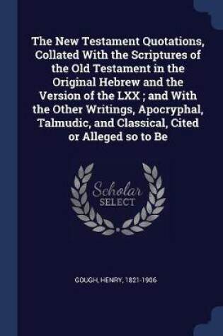 Cover of The New Testament Quotations, Collated with the Scriptures of the Old Testament in the Original Hebrew and the Version of the LXX; And with the Other Writings, Apocryphal, Talmudic, and Classical, Cited or Alleged So to Be