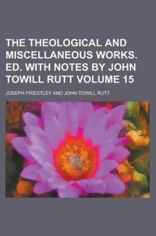 Cover of The Theological and Miscellaneous Works. Ed. with Notes by John Towill Rutt Volume 15