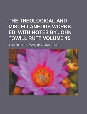 Book cover for The Theological and Miscellaneous Works. Ed. with Notes by John Towill Rutt Volume 15