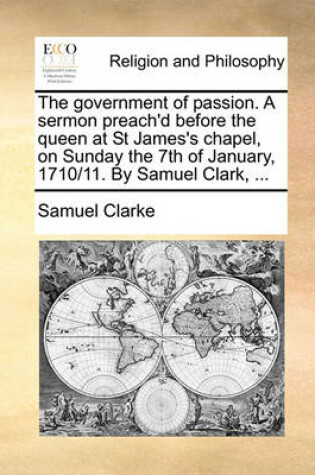 Cover of The Government of Passion. a Sermon Preach'd Before the Queen at St James's Chapel, on Sunday the 7th of January, 1710/11. by Samuel Clark, ...