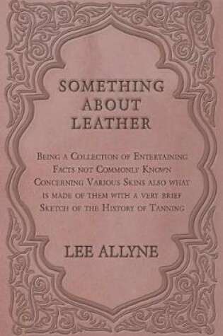 Cover of Something about Leather - Being a Collection of Entertaining Facts Not Commonly Known Concerning Various Skins Also What Is Made of Them with a Very Brief Sketch of the History of Tanning