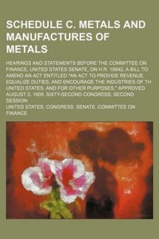 Cover of Schedule C. Metals and Manufactures of Metals; Hearings and Statements Before the Committee on Finance, United States Senate, on H.R. 18642, a Bill to Amend an ACT Entitled "An ACT to Provide Revenue, Equalize Duties, and Encourage the Industries of Th Un