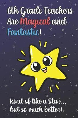 Book cover for 6th Grade Teachers Are Magical and Fantastic! Kind of Like A Star, But So Much Better!