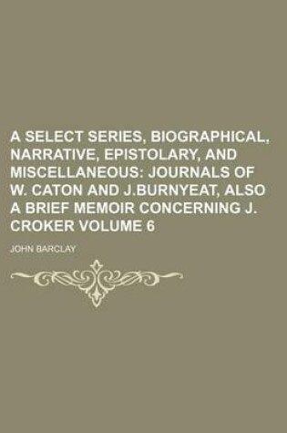 Cover of A Select Series, Biographical, Narrative, Epistolary, and Miscellaneous Volume 6; Journals of W. Caton and J.Burnyeat, Also a Brief Memoir Concerning J. Croker