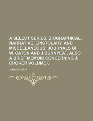 Book cover for A Select Series, Biographical, Narrative, Epistolary, and Miscellaneous Volume 6; Journals of W. Caton and J.Burnyeat, Also a Brief Memoir Concerning J. Croker