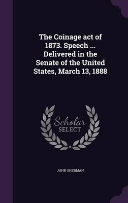 Book cover for The Coinage Act of 1873. Speech ... Delivered in the Senate of the United States, March 13, 1888