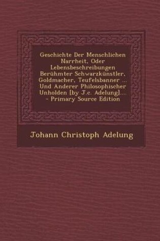 Cover of Geschichte Der Menschlichen Narrheit, Oder Lebensbeschreibungen Beruhmter Schwarzkunstler, Goldmacher, Teufelsbanner ... Und Anderer Philosophischer Unholden [By J.C. Adelung]....