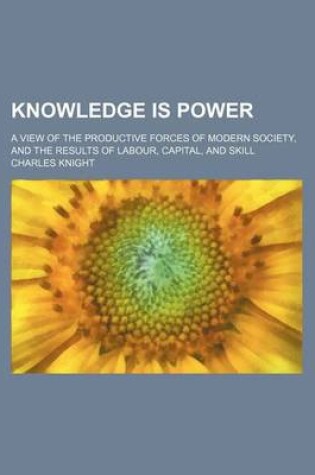 Cover of Knowledge Is Power; A View of the Productive Forces of Modern Society, and the Results of Labour, Capital, and Skill