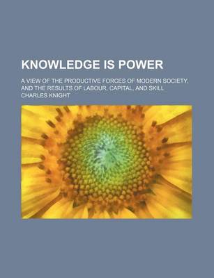 Book cover for Knowledge Is Power; A View of the Productive Forces of Modern Society, and the Results of Labour, Capital, and Skill