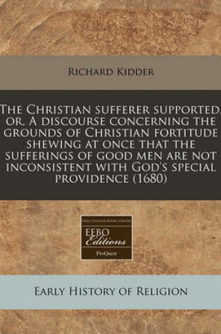 Cover of The Christian Sufferer Supported, Or, a Discourse Concerning the Grounds of Christian Fortitude Shewing at Once That the Sufferings of Good Men Are Not Inconsistent with God's Special Providence (1680)