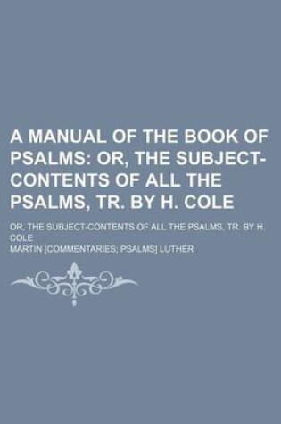 Cover of A Manual of the Book of Psalms; Or, the Subject-Contents of All the Psalms, Tr. by H. Cole. Or, the Subject-Contents of All the Psalms, Tr. by H. Cole