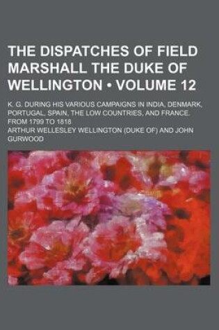 Cover of The Dispatches of Field Marshall the Duke of Wellington (Volume 12); K. G. During His Various Campaigns in India, Denmark, Portugal, Spain, the Low Co