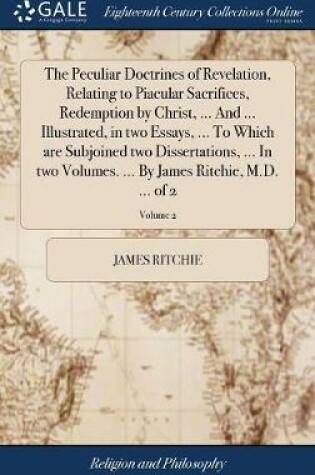 Cover of The Peculiar Doctrines of Revelation, Relating to Piacular Sacrifices, Redemption by Christ, ... and ... Illustrated, in Two Essays, ... to Which Are Subjoined Two Dissertations, ... in Two Volumes. ... by James Ritchie, M.D. ... of 2; Volume 2