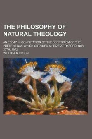 Cover of The Philosophy of Natural Theology; An Essay in Confutation of the Scepticism of the Present Day, Which Obtained a Prize at Oxford, Nov. 26th, 1872