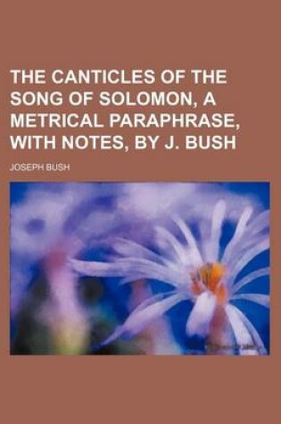 Cover of The Canticles of the Song of Solomon, a Metrical Paraphrase, with Notes, by J. Bush