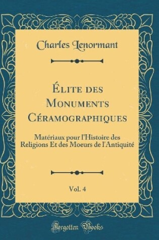 Cover of Élite des Monuments Céramographiques, Vol. 4: Matériaux pour l'Histoire des Religions Et des Moeurs de l'Antiquité (Classic Reprint)