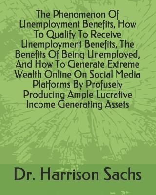 Book cover for The Phenomenon Of Unemployment Benefits, How To Qualify To Receive Unemployment Benefits, The Benefits Of Being Unemployed, And How To Generate Extreme Wealth Online On Social Media Platforms By Profusely Producing Ample Lucrative Income Generating Assets