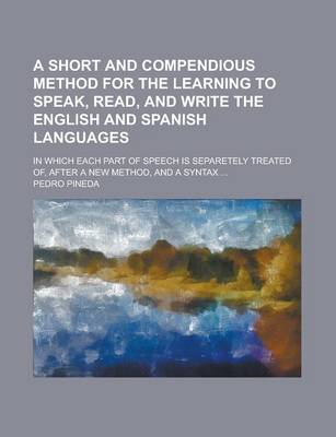 Book cover for A Short and Compendious Method for the Learning to Speak, Read, and Write the English and Spanish Languages; In Which Each Part of Speech Is Separetely Treated Of, After a New Method, and a Syntax ...