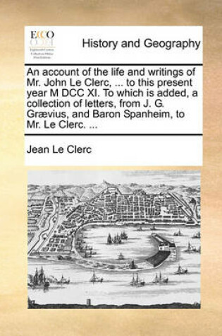 Cover of An Account of the Life and Writings of Mr. John Le Clerc, ... to This Present Year M DCC XI. to Which Is Added, a Collection of Letters, from J. G. Graevius, and Baron Spanheim, to Mr. Le Clerc. ...
