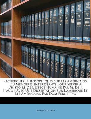 Book cover for Recherches Philosophiques Sur Les Americains, Ou Memoires Interessants Pour Servir A L'histoire De L'espece Humaine Par M. De P. [pauw]. Avec Une Dissertation Sur L'amerique Et Les Americains Par Dom Pernetty...