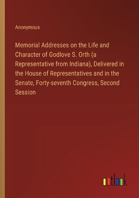 Book cover for Memorial Addresses on the Life and Character of Godlove S. Orth (a Representative from Indiana), Delivered in the House of Representatives and in the Senate, Forty-seventh Congress, Second Session