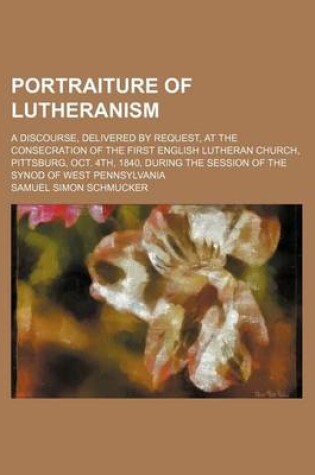 Cover of Portraiture of Lutheranism; A Discourse, Delivered by Request, at the Consecration of the First English Lutheran Church, Pittsburg, Oct. 4th, 1840, During the Session of the Synod of West Pennsylvania