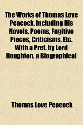 Cover of The Works of Thomas Love Peacock, Including His Novels, Poems, Fugitive Pieces, Criticisms, Etc. with a Pref. by Lord Houghton, a Biographical