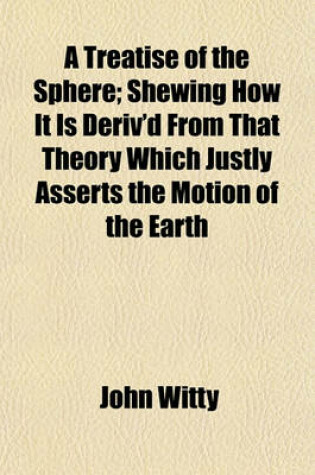 Cover of A Treatise of the Sphere; Shewing How It Is Deriv'd from That Theory Which Justly Asserts the Motion of the Earth