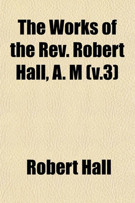 Book cover for The Works of the REV. Robert Hall, A. M (V.3)