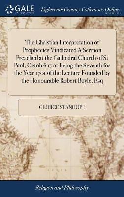 Book cover for The Christian Interpretation of Prophecies Vindicated a Sermon Preached at the Cathedral Church of St Paul, Octob 6 1701 Being the Seventh for the Year 1701 of the Lecture Founded by the Honourable Robert Boyle, Esq