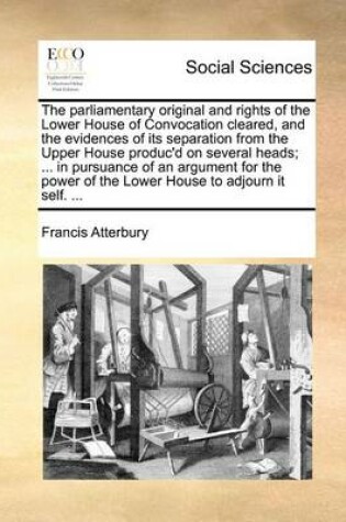 Cover of The Parliamentary Original and Rights of the Lower House of Convocation Cleared, and the Evidences of Its Separation from the Upper House Produc'd on Several Heads; ... in Pursuance of an Argument for the Power of the Lower House to Adjourn It Self. ...