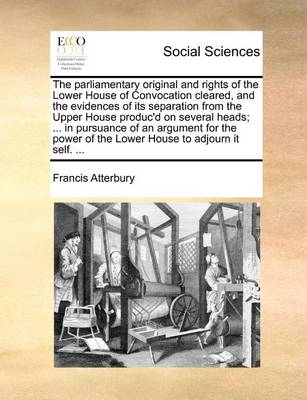 Book cover for The Parliamentary Original and Rights of the Lower House of Convocation Cleared, and the Evidences of Its Separation from the Upper House Produc'd on Several Heads; ... in Pursuance of an Argument for the Power of the Lower House to Adjourn It Self. ...