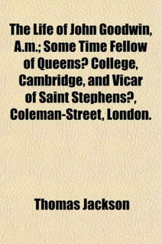 Cover of The Life of John Goodwin, A.M.; Some Time Fellow of Queens? College, Cambridge, and Vicar of Saint Stephens?, Coleman-Street, London. Comprising an Account of His Opinions and Writings, and of the Controversies in Which He Was Engaged in Defence of Religi