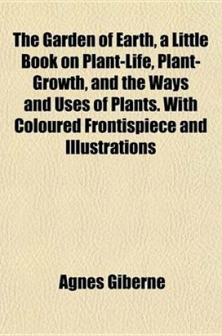 Cover of The Garden of Earth, a Little Book on Plant-Life, Plant-Growth, and the Ways and Uses of Plants. with Coloured Frontispiece and Illustrations