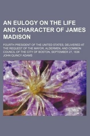 Cover of An Eulogy on the Life and Character of James Madison; Fourth President of the United States Delivered at the Request of the Mayor, Aldermen, and Common Council of the City of Boston, September 27, 1836