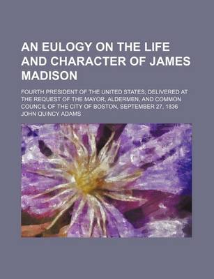 Book cover for An Eulogy on the Life and Character of James Madison; Fourth President of the United States Delivered at the Request of the Mayor, Aldermen, and Common Council of the City of Boston, September 27, 1836