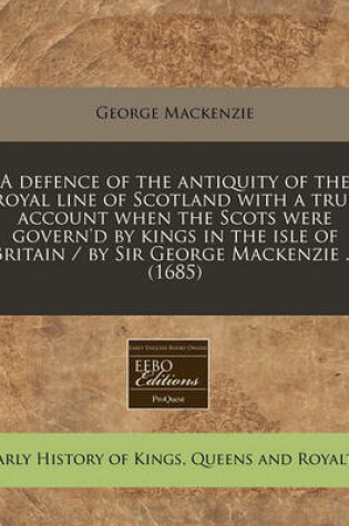 Cover of A Defence of the Antiquity of the Royal Line of Scotland with a True Account When the Scots Were Govern'd by Kings in the Isle of Britain / By Sir George MacKenzie ... (1685)