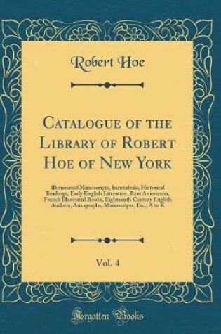 Cover of Catalogue of the Library of Robert Hoe of New York, Vol. 4: Illuminated Manuscripts, Incunabula, Historical Bindings, Early English Literature, Rare Americana, French Illustrated Books, Eighteenth Century English Authors, Autographs, Manuscripts, Etc;; A